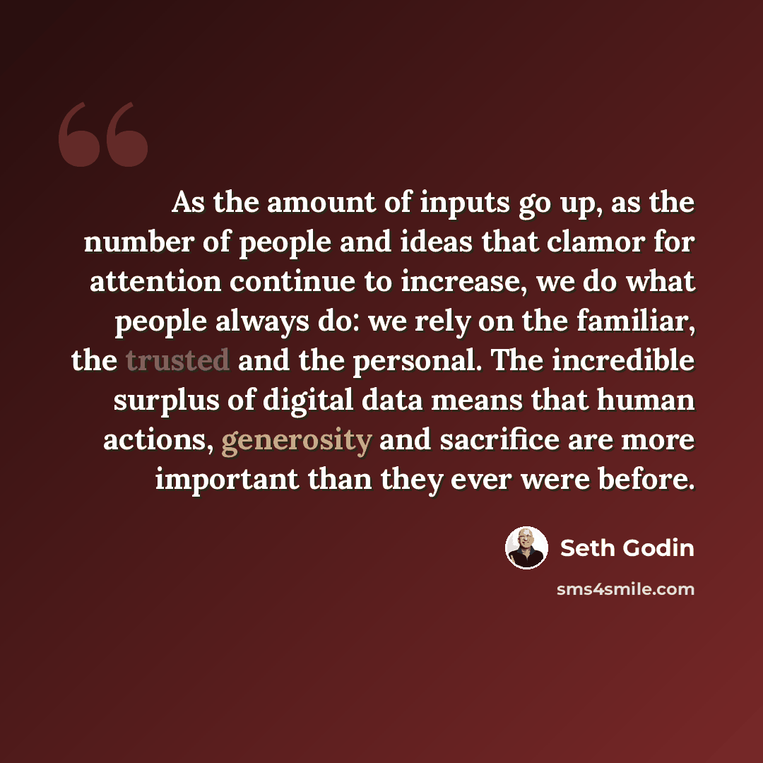 “As the amount of inputs go up, as the number of people and ideas that clamor for attention continue to increase, we do what people always do: we rely on the familiar, the trusted and the personal. The incredible surplus of digital data means that human actions, generosity and sacrifice are more…” quote by Seth Godin