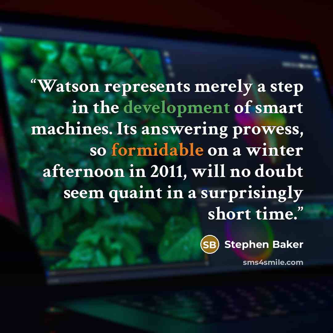 “Watson represents merely a step in the development of smart machines. Its answering prowess, so formidable on a winter afternoon in 2011, will no doubt seem quaint in a surprisingly short time.” quote by Stephen Baker
