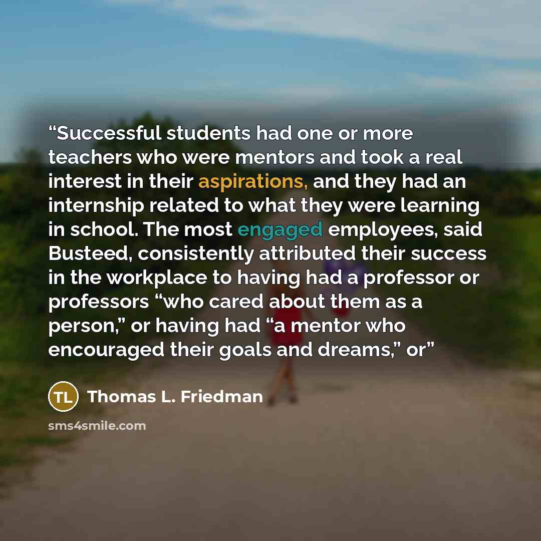 “Successful students had one or more teachers who were mentors and took a real interest in their aspirations, and they had an internship related to what they were learning in school. The most engaged employees, said Busteed, consistently attributed their success in the workplace to having had a…” quote by Thomas L. Friedman