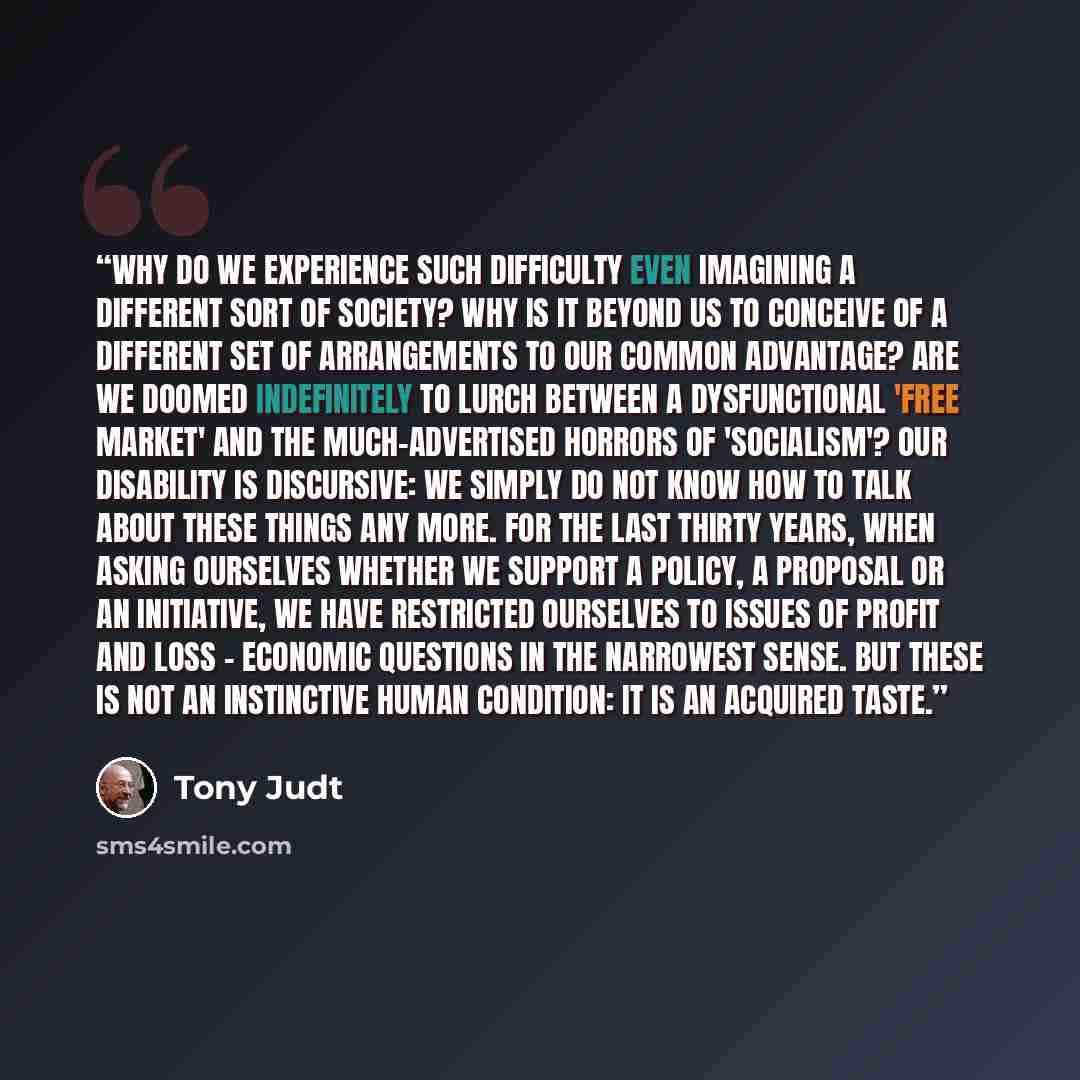 “Why do we experience such difficulty even imagining a different sort of society? Why is it beyond us to conceive of a different set of arrangements to our common advantage? Are we doomed indefinitely to lurch between a dysfunctional 'free market' and the much-advertised horrors of 'socialism'? Our…” quote by Tony Judt