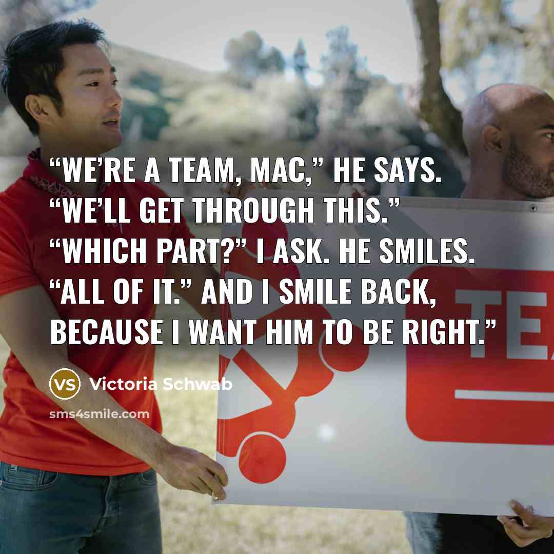 “We’re a team, Mac,” he says. “We’ll get through this.” “Which part?” I ask. He smiles. “All of it.” And I smile back, because I want him to be right.” quote by Victoria Schwab