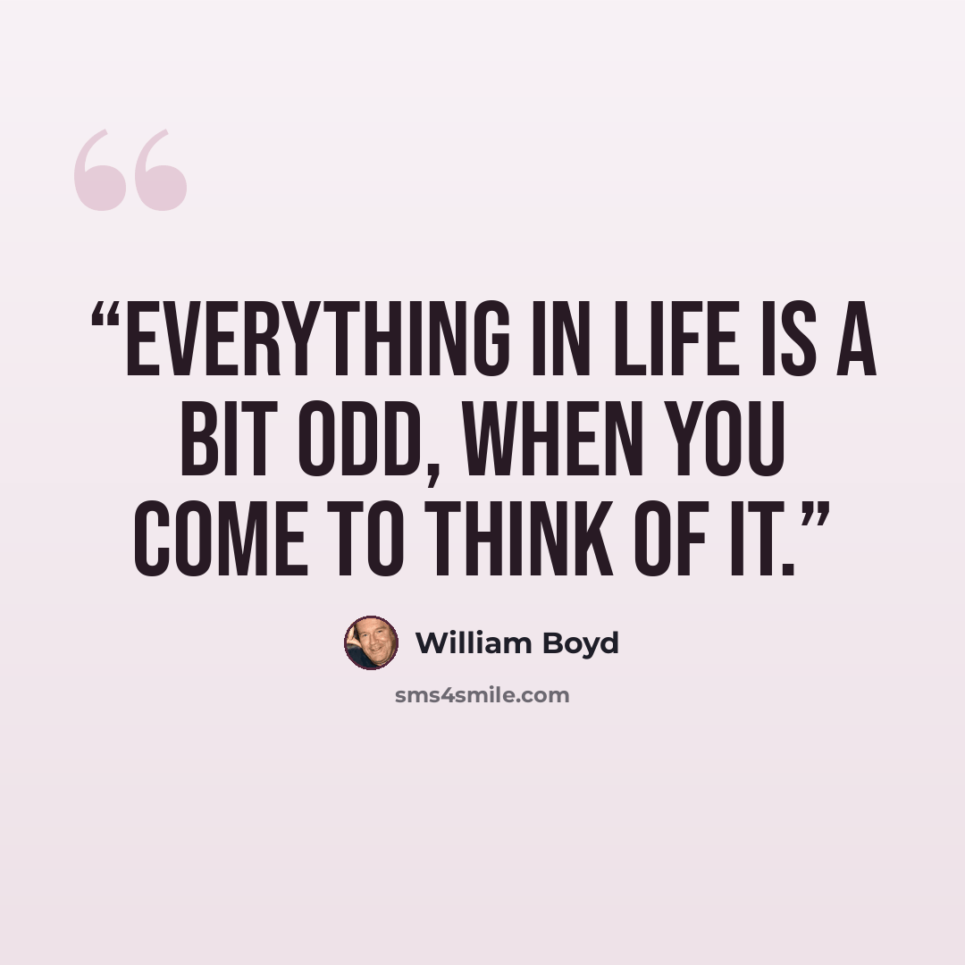 “Everything in life is a bit odd, when you come to think of it.” quote by William Boyd