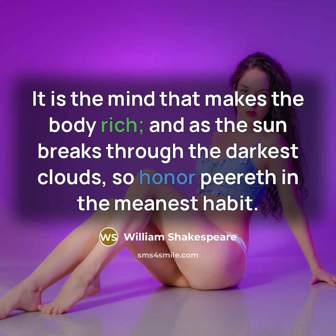 “It is the mind that makes the body rich; and as the sun breaks through the darkest clouds, so honor peereth in the meanest habit.” quote by William Shakespeare