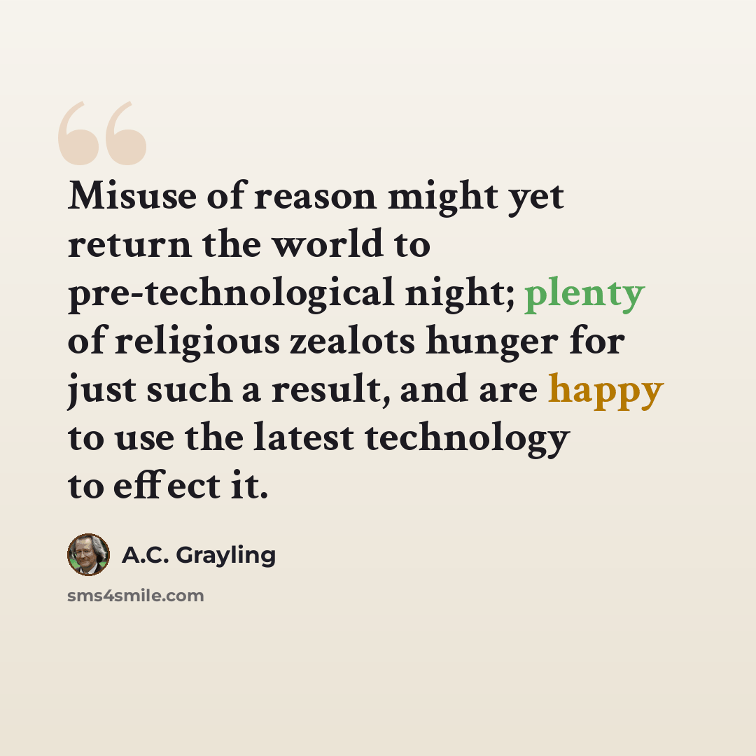 “Misuse of reason might yet return the world to pre-technological night; plenty of religious zealots hunger for just such a result, and are happy to use the latest technology to effect it.” quote by A.C. Grayling