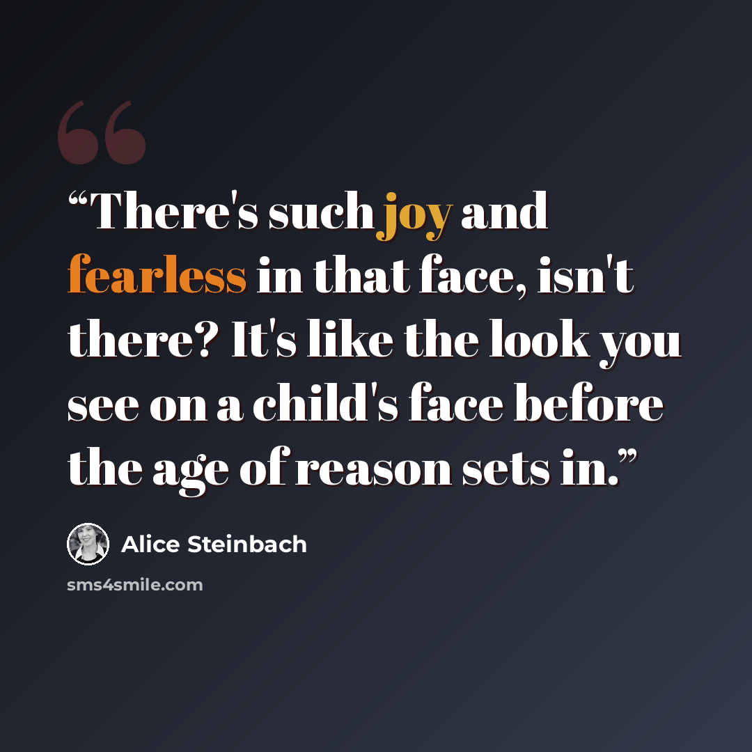“There's such joy and fearless in that face, isn't there? It's like the look you see on a child's face before the age of reason sets in.” quote by Alice Steinbach