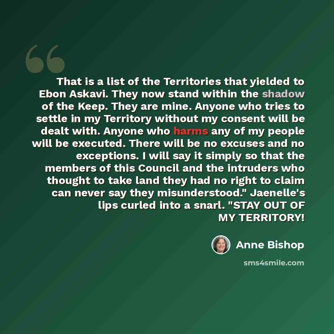 “That is a list of the Territories that yielded to Ebon Askavi. They now stand within the shadow of the Keep. They are mine. Anyone who tries to settle in my Territory without my consent will be dealt with. Anyone who harms any of my people will be executed. There will be no excuses and no…” quote by Anne Bishop