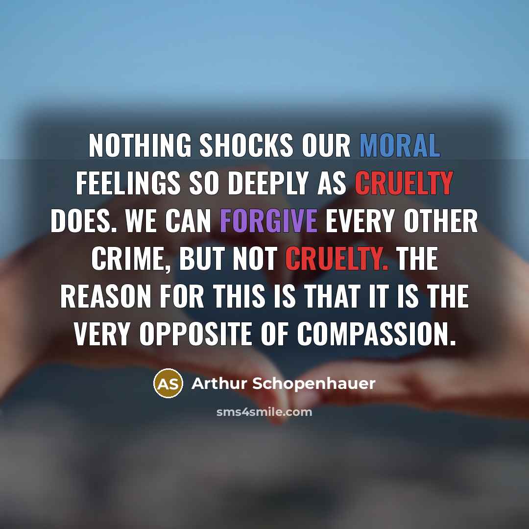 “Nothing shocks our moral feelings so deeply as cruelty does. We can forgive every other crime, but not cruelty. The reason for this is that it is the very opposite of compassion.” quote by Arthur Schopenhauer