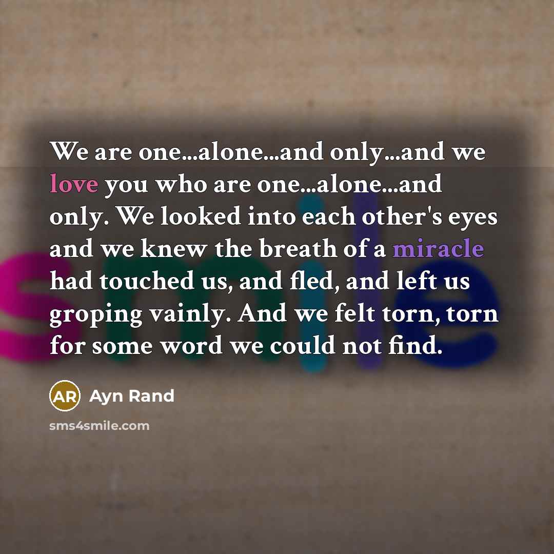 “We are one...alone...and only...and we love you who are one...alone...and only. We looked into each other's eyes and we knew the breath of a miracle had touched us, and fled, and left us groping vainly. And we felt torn, torn for some word we could not find.” quote by Ayn Rand