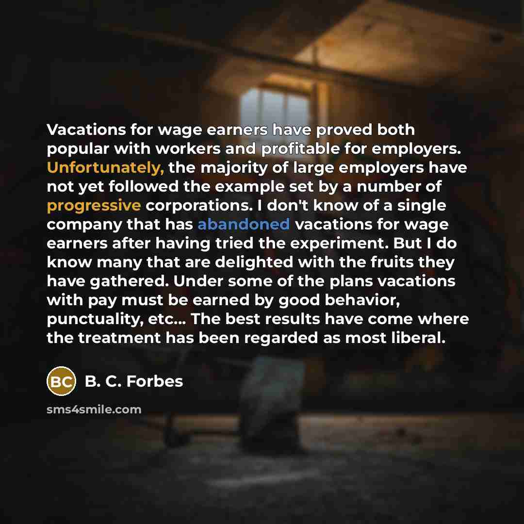 “Vacations for wage earners have proved both popular with workers and profitable for employers. Unfortunately, the majority of large employers have not yet followed the example set by a number of progressive corporations. I don't know of a single company that has abandoned vacations for wage…” quote by B. C. Forbes