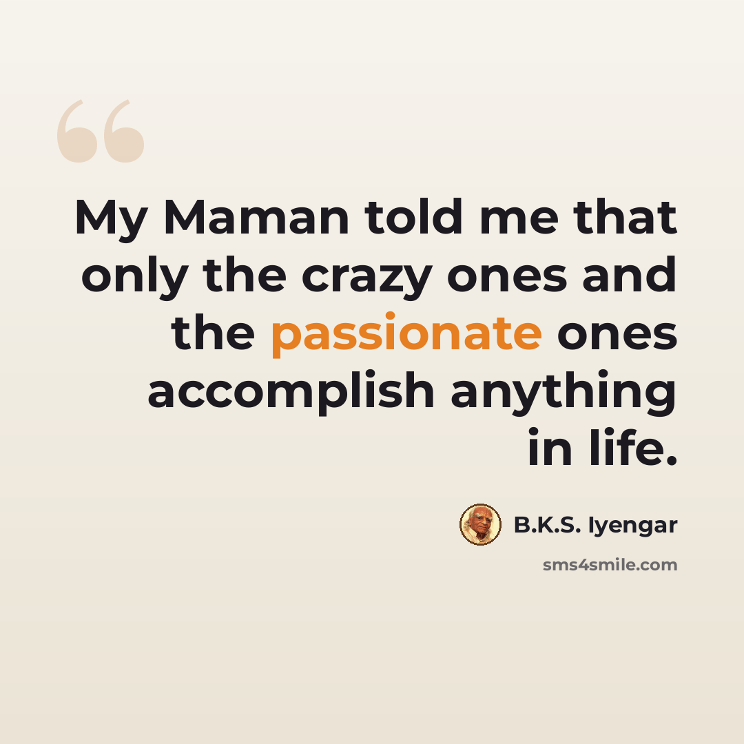 “My Maman told me that only the crazy ones and the passionate ones accomplish anything in life.” quote by B.K.S. Iyengar