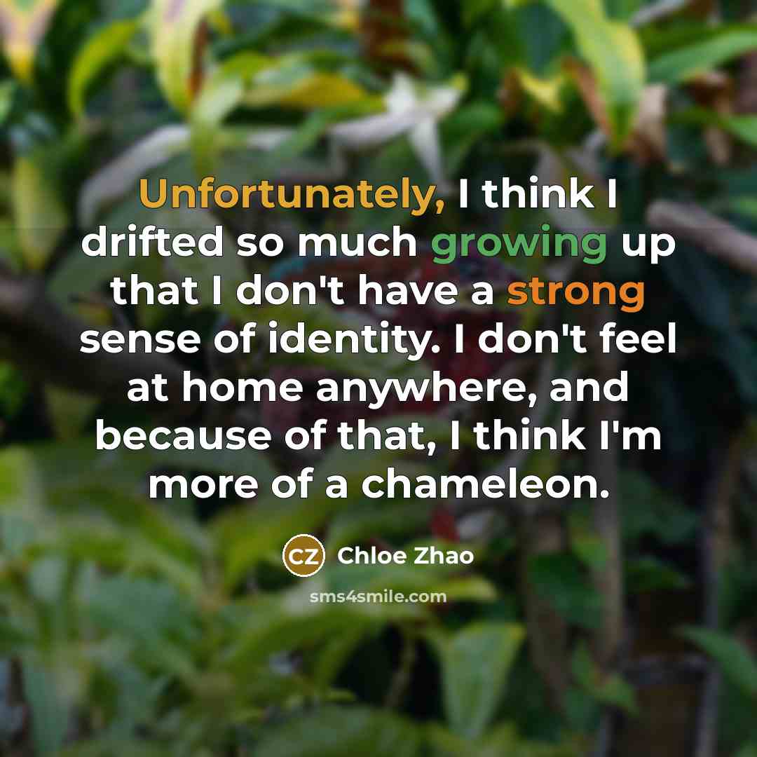 “Unfortunately, I think I drifted so much growing up that I don't have a strong sense of identity. I don't feel at home anywhere, and because of that, I think I'm more of a chameleon.” quote by Chloe Zhao