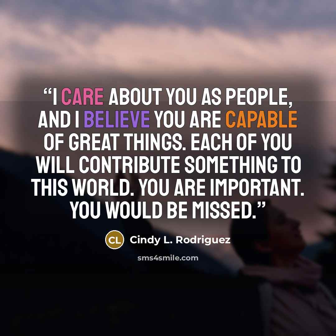“I care about you as people, and I believe you are capable of great things. Each of you will contribute something to this world. You are important. You would be missed.” quote by Cindy L. Rodriguez