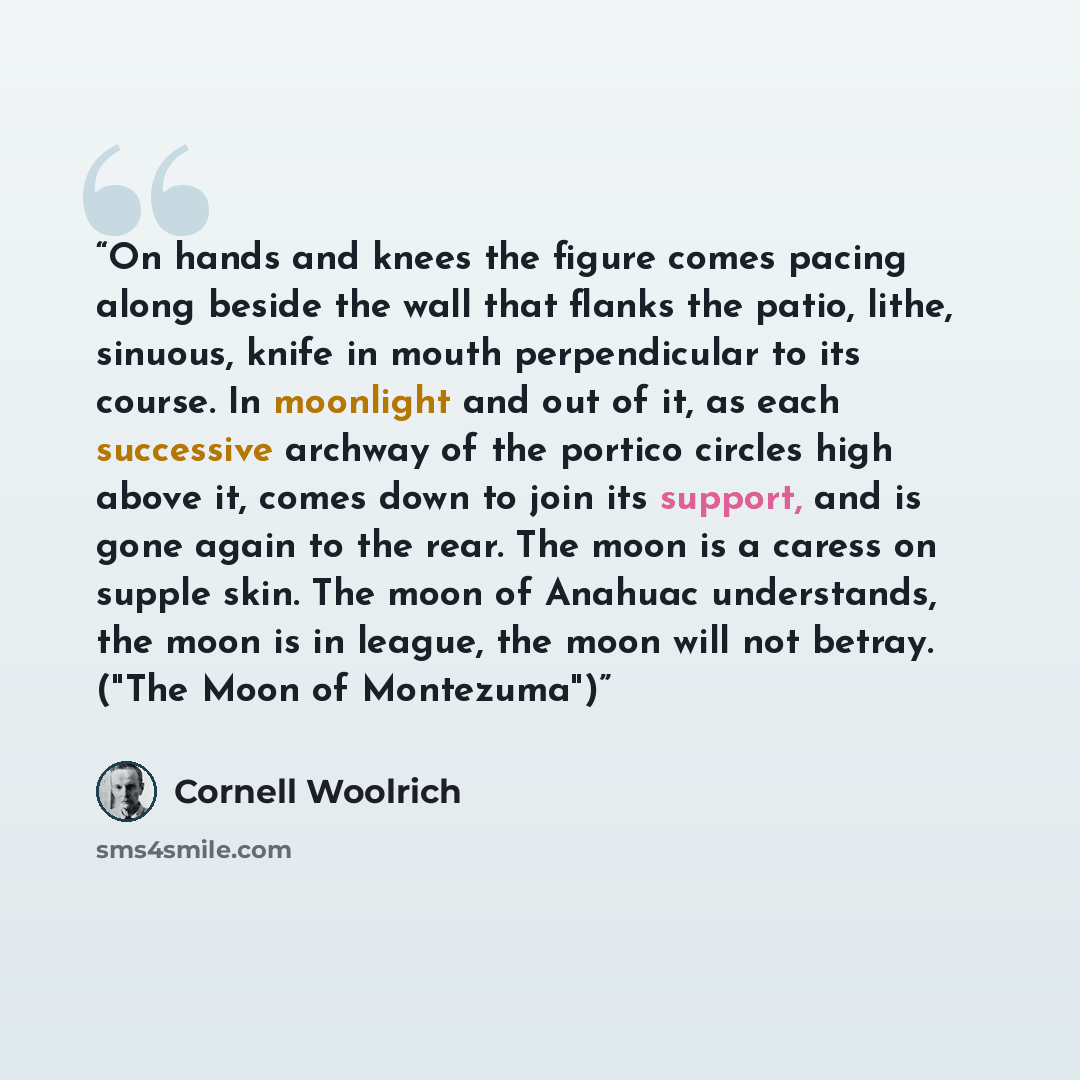 “On hands and knees the figure comes pacing along beside the wall that flanks the patio, lithe, sinuous, knife in mouth perpendicular to its course. In moonlight and out of it, as each successive archway of the portico circles high above it, comes down to join its support, and is gone again to the…” quote by Cornell Woolrich