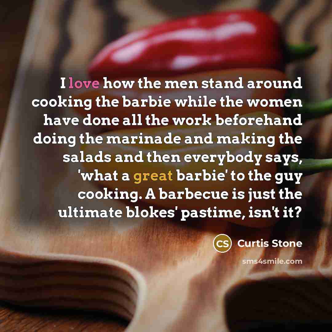 “I love how the men stand around cooking the barbie while the women have done all the work beforehand doing the marinade and making the salads and then everybody says, 'what a great barbie' to the guy cooking. A barbecue is just the ultimate blokes' pastime, isn't it?” quote by Curtis Stone