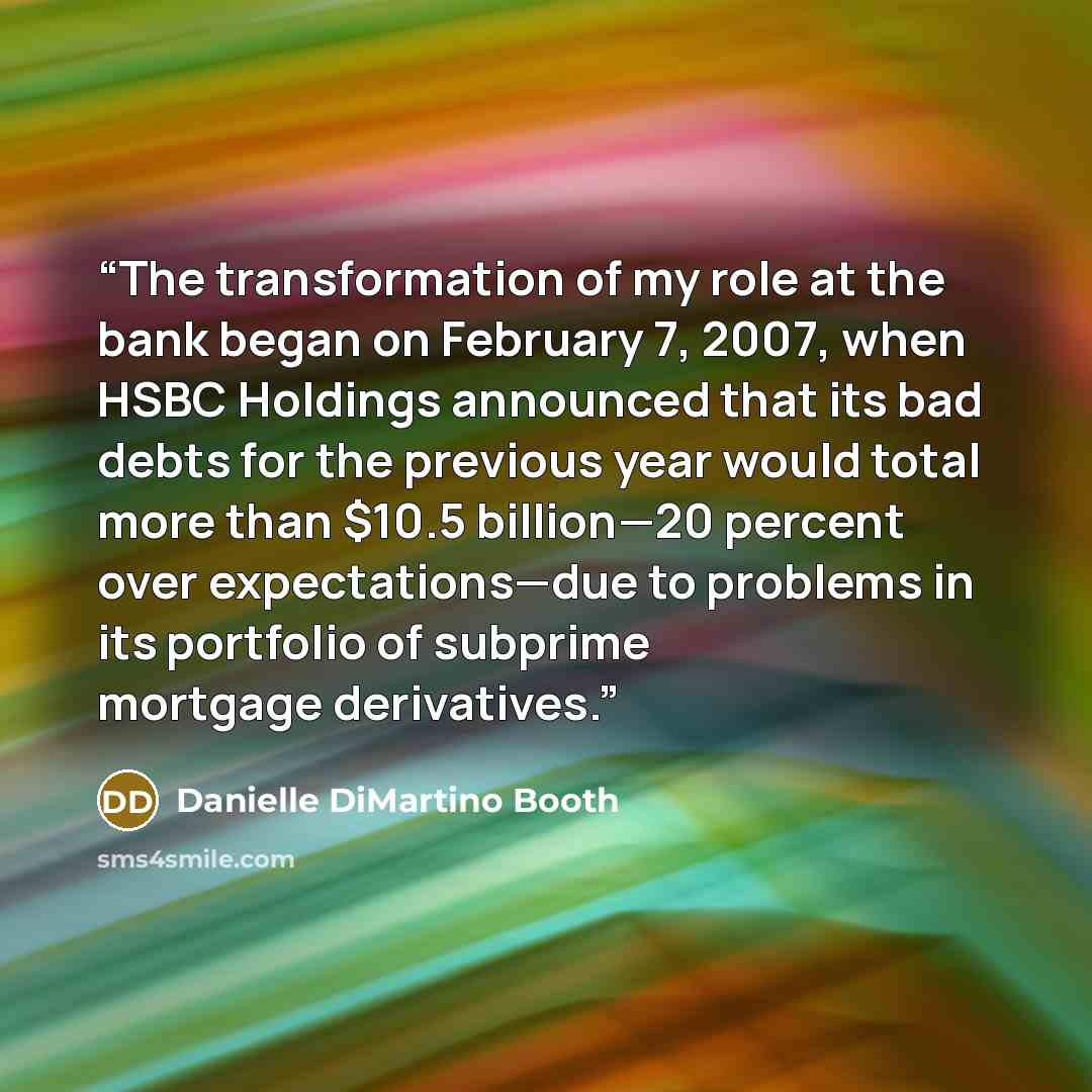 “The transformation of my role at the bank began on February 7, 2007, when HSBC Holdings announced that its bad debts for the previous year would total more than $10.5 billion—20 percent over expectations—due to problems in its portfolio of subprime mortgage derivatives.” quote by Danielle DiMartino Booth