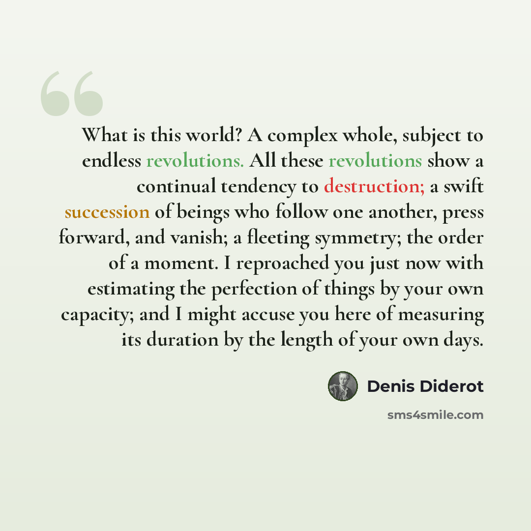“What is this world? A complex whole, subject to endless revolutions. All these revolutions show a continual tendency to destruction; a swift succession of beings who follow one another, press forward, and vanish; a fleeting symmetry; the order of a moment. I reproached you just now with estimating…” quote by Denis Diderot