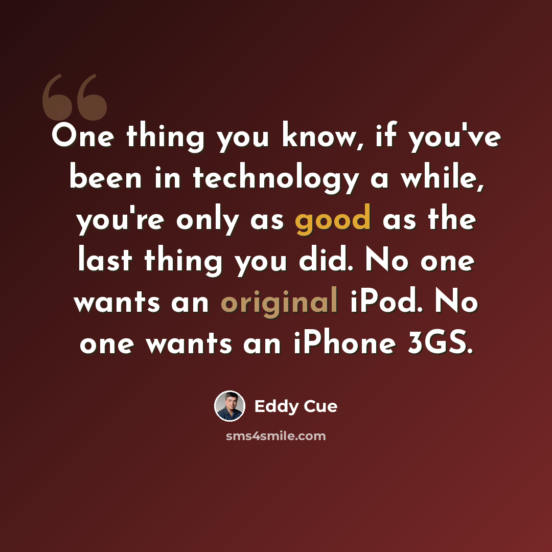 “One thing you know, if you've been in technology a while, you're only as good as the last thing you did. No one wants an original iPod. No one wants an iPhone 3GS.” quote by Eddy Cue