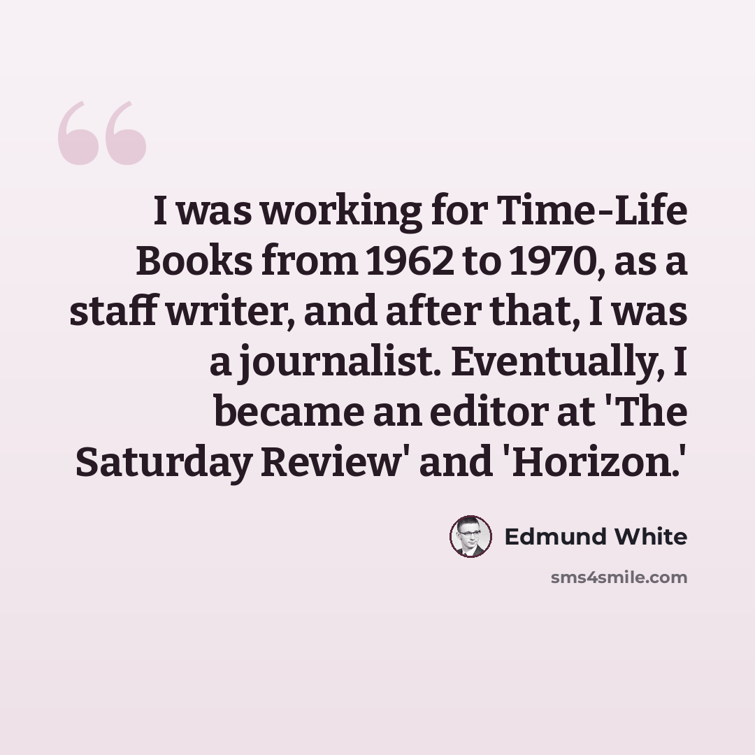 “I was working for Time-Life Books from 1962 to 1970, as a staff writer, and after that, I was a journalist. Eventually, I became an editor at 'The Saturday Review' and 'Horizon.'” quote by Edmund White