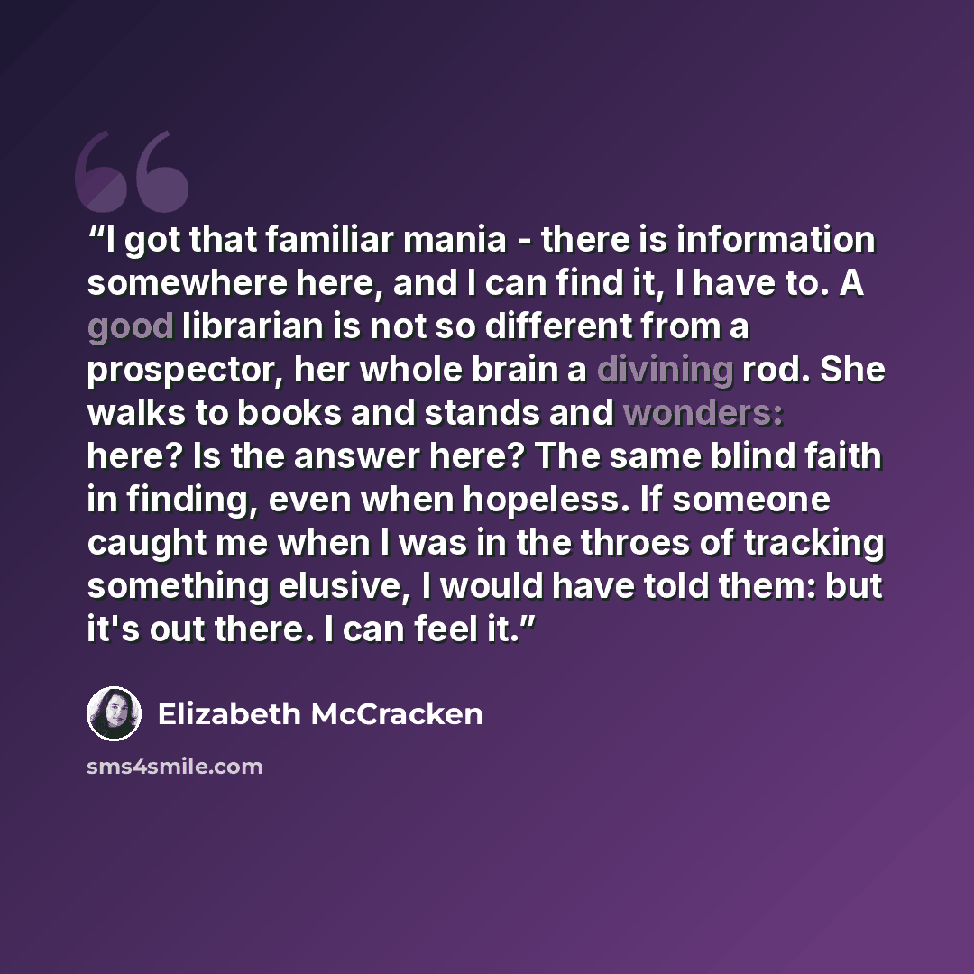 “I got that familiar mania - there is information somewhere here, and I can find it, I have to. A good librarian is not so different from a prospector, her whole brain a divining rod. She walks to books and stands and wonders: here? Is the answer here? The same blind faith in finding, even when…” quote by Elizabeth McCracken