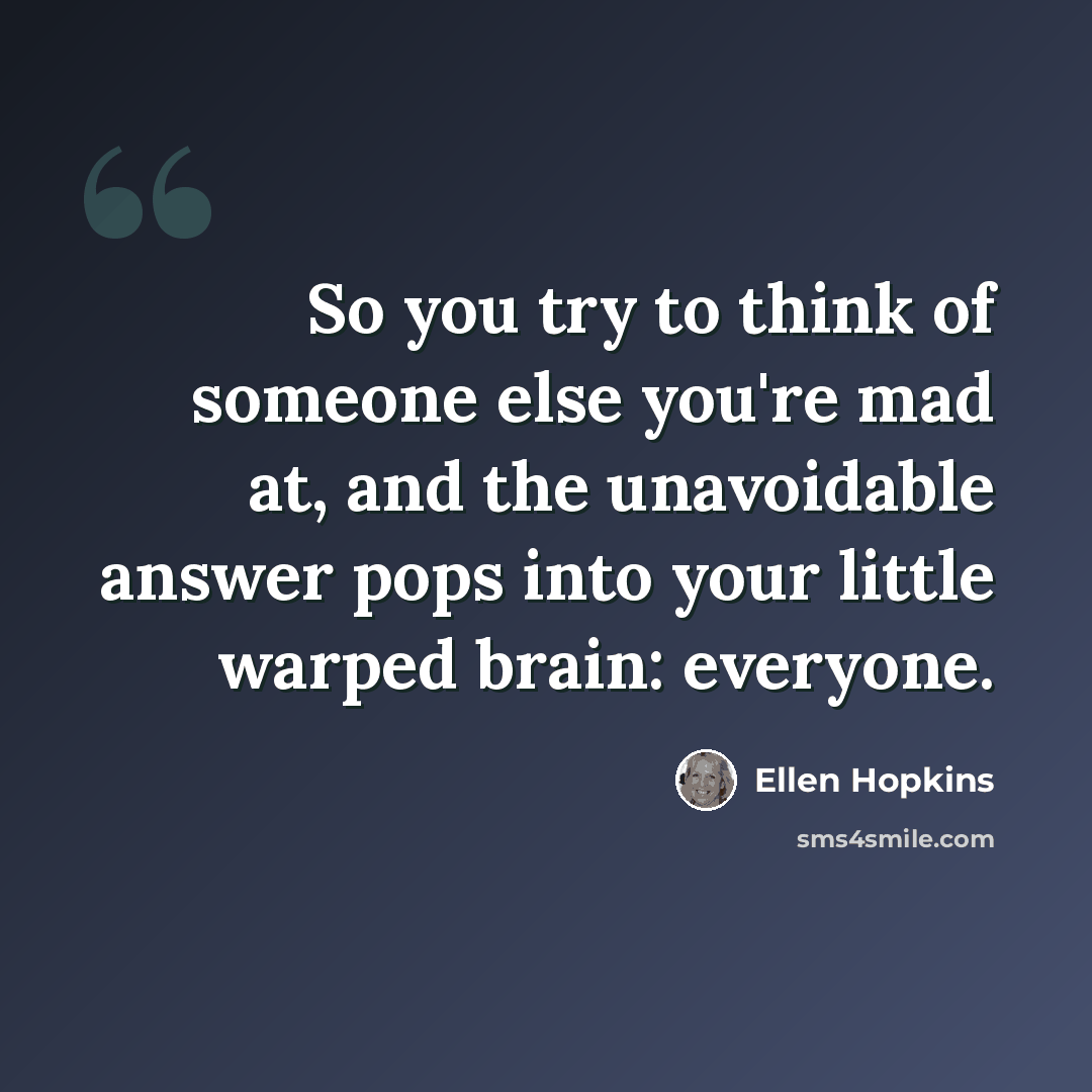 “So you try to think of someone else you're mad at, and the unavoidable answer pops into your little warped brain: everyone.” quote by Ellen Hopkins