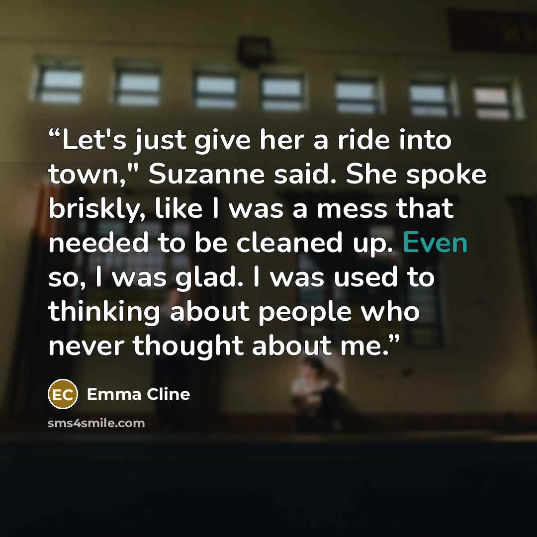 “Let's just give her a ride into town," Suzanne said. She spoke briskly, like I was a mess that needed to be cleaned up. Even so, I was glad. I was used to thinking about people who never thought about me.” quote by Emma Cline