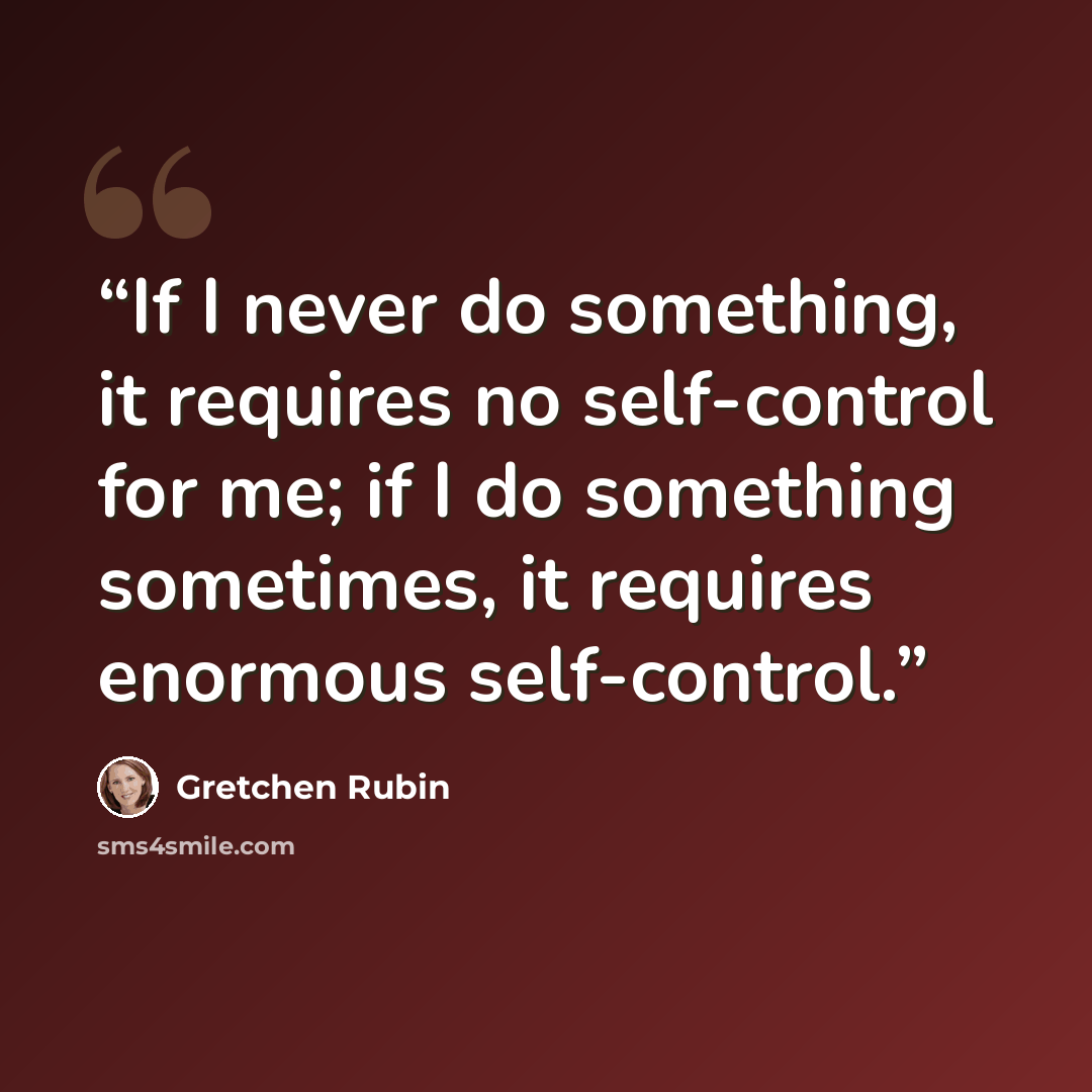 “If I never do something, it requires no self-control for me; if I do something sometimes, it requires enormous self-control.” quote by Gretchen Rubin
