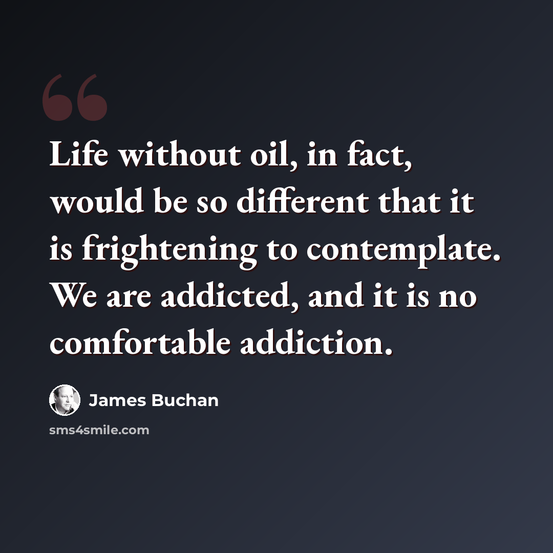 “Life without oil, in fact, would be so different that it is frightening to contemplate. We are addicted, and it is no comfortable addiction.” quote by James Buchan