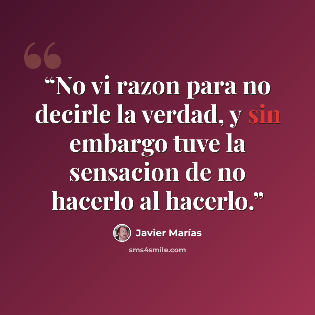 “No vi razon para no decirle la verdad, y sin embargo tuve la sensacion de no hacerlo al hacerlo.” quote by Javier Marías