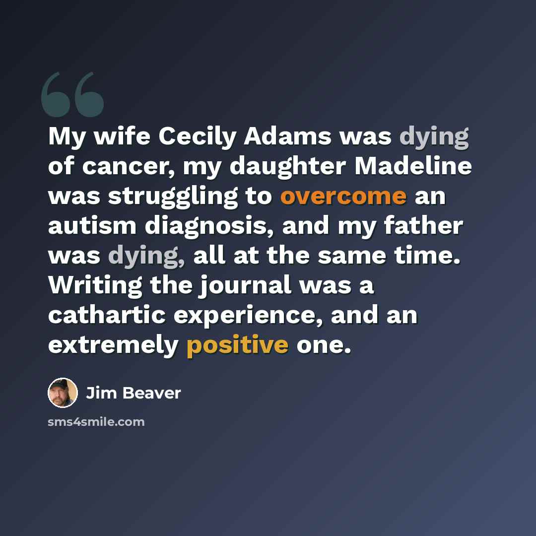“My wife Cecily Adams was dying of cancer, my daughter Madeline was struggling to overcome an autism diagnosis, and my father was dying, all at the same time. Writing the journal was a cathartic experience, and an extremely positive one.” quote by Jim Beaver