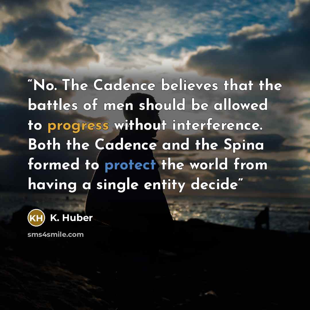 “No. The Cadence believes that the battles of men should be allowed to progress without interference. Both the Cadence and the Spina formed to protect the world from having a single entity decide” quote by K. Huber