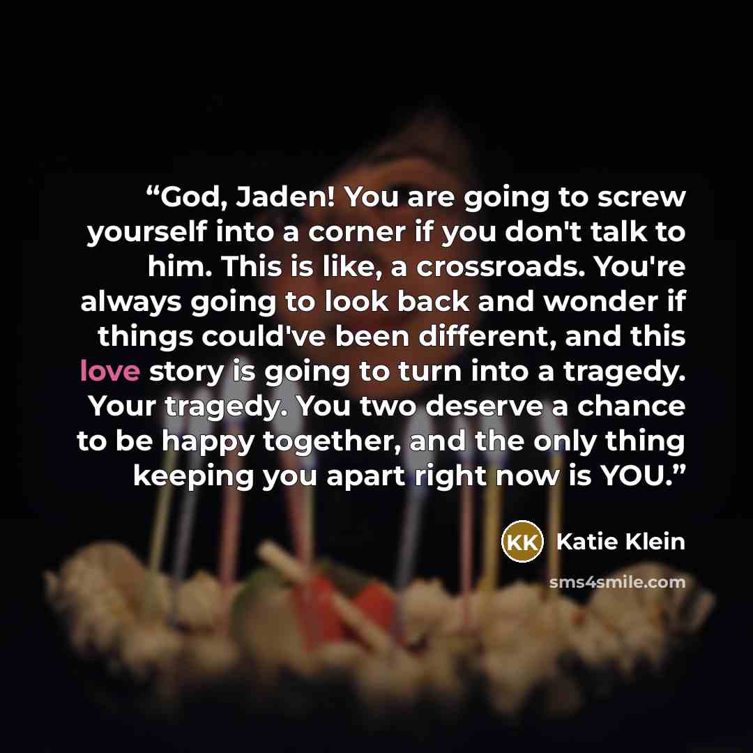 “God, Jaden! You are going to screw yourself into a corner if you don't talk to him. This is like, a crossroads. You're always going to look back and wonder if things could've been different, and this love story is going to turn into a tragedy. Your tragedy. You two deserve a chance to be happy…” quote by Katie Klein
