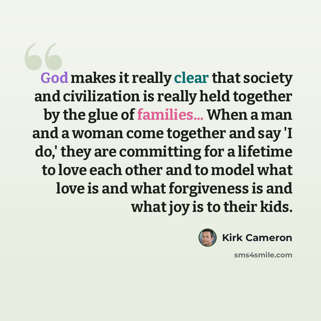 “God makes it really clear that society and civilization is really held together by the glue of families... When a man and a woman come together and say 'I do,' they are committing for a lifetime to love each other and to model what love is and what forgiveness is and what joy is to their kids.” quote by Kirk Cameron