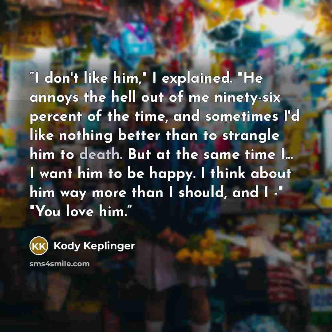“I don't like him," I explained. "He annoys the hell out of me ninety-six percent of the time, and sometimes I'd like nothing better than to strangle him to death. But at the same time I... I want him to be happy. I think about him way more than I should, and I -" "You love him.” quote by Kody Keplinger