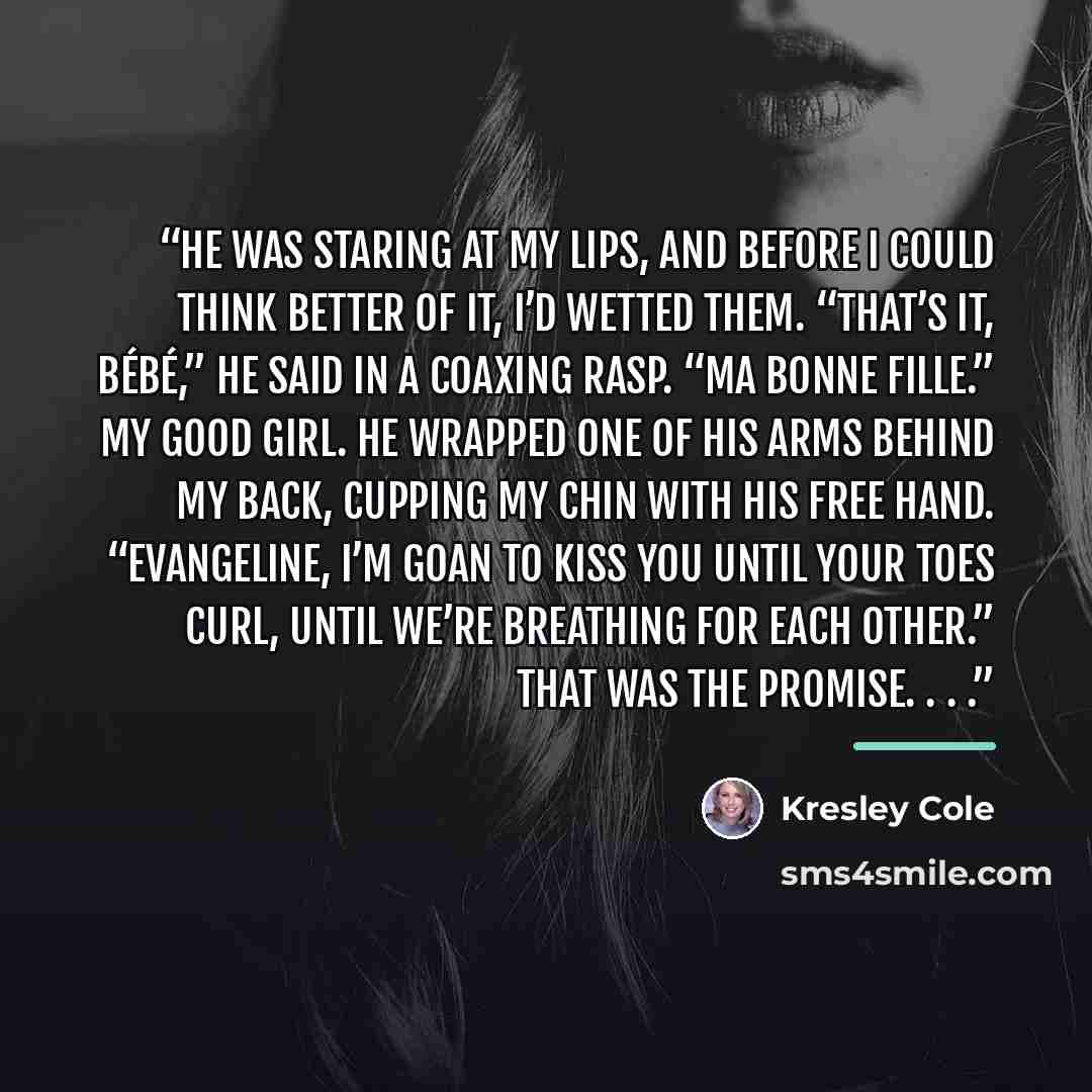 “He was staring at my lips, and before I could think better of it, I’d wetted them. “That’s it, bébé,” he said in a coaxing rasp. “Ma bonne fille.” My good girl. He wrapped one of his arms behind my back, cupping my chin with his free hand. “Evangeline, I’m goan to kiss you until your toes curl…” quote by Kresley Cole