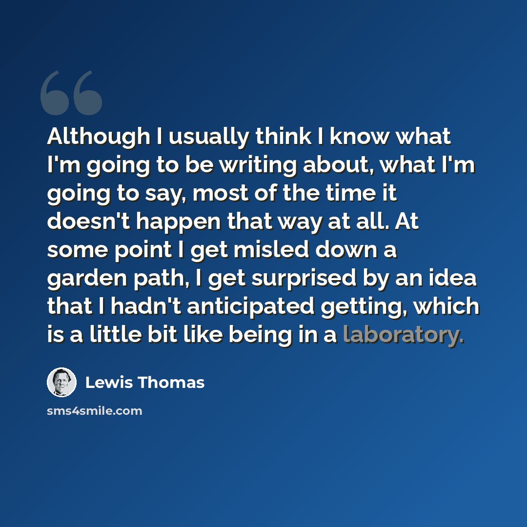 “Although I usually think I know what I'm going to be writing about, what I'm going to say, most of the time it doesn't happen that way at all. At some point I get misled down a garden path, I get surprised by an idea that I hadn't anticipated getting, which is a little bit like being in a…” quote by Lewis Thomas