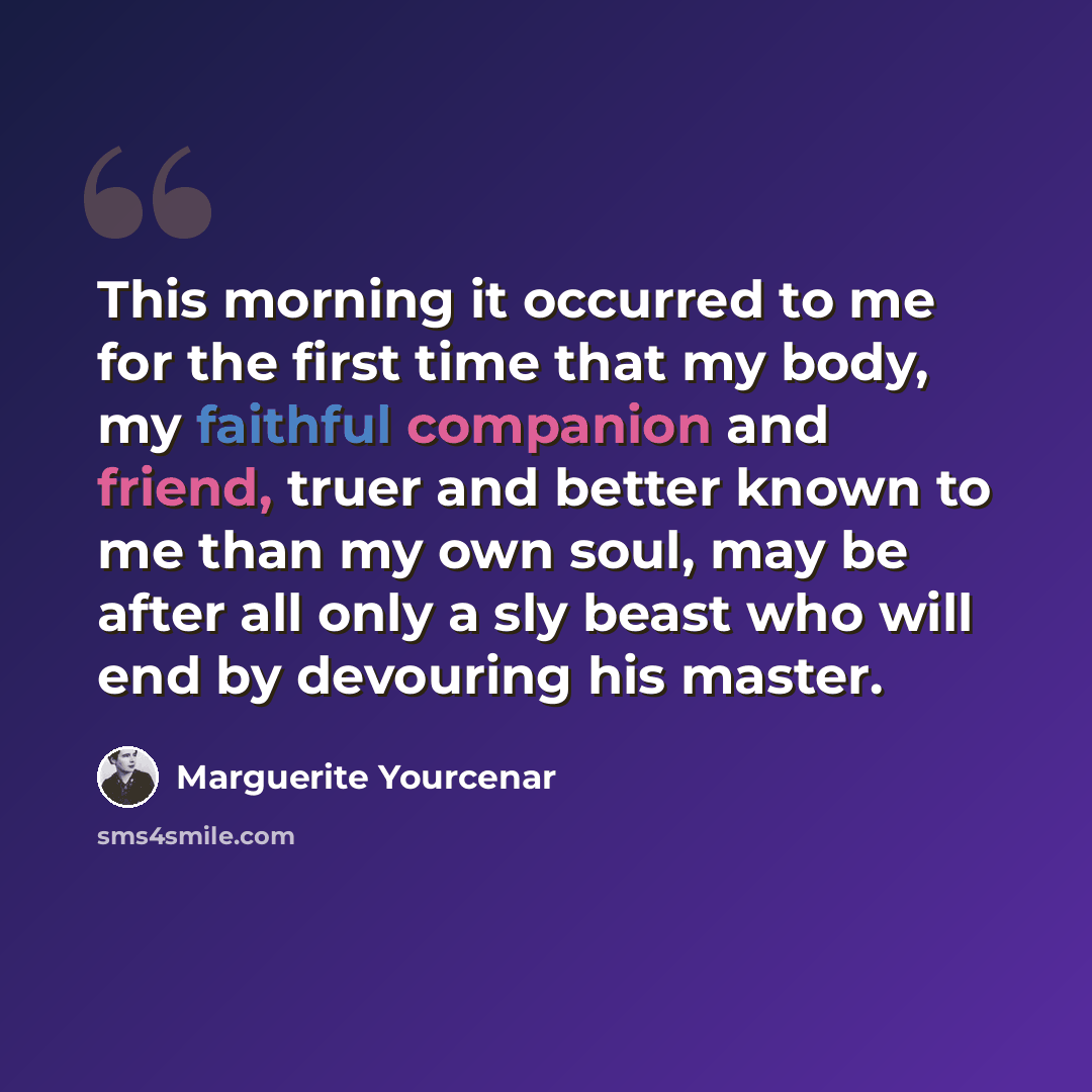 “This morning it occurred to me for the first time that my body, my faithful companion and friend, truer and better known to me than my own soul, may be after all only a sly beast who will end by devouring his master.” quote by Marguerite Yourcenar