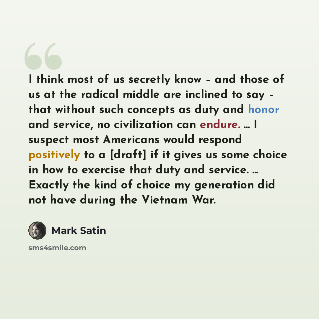 “I think most of us secretly know – and those of us at the radical middle are inclined to say – that without such concepts as duty and honor and service, no civilization can endure. ... I suspect most Americans would respond positively to a [draft] if it gives us some choice in how to exercise that…” quote by Mark Satin