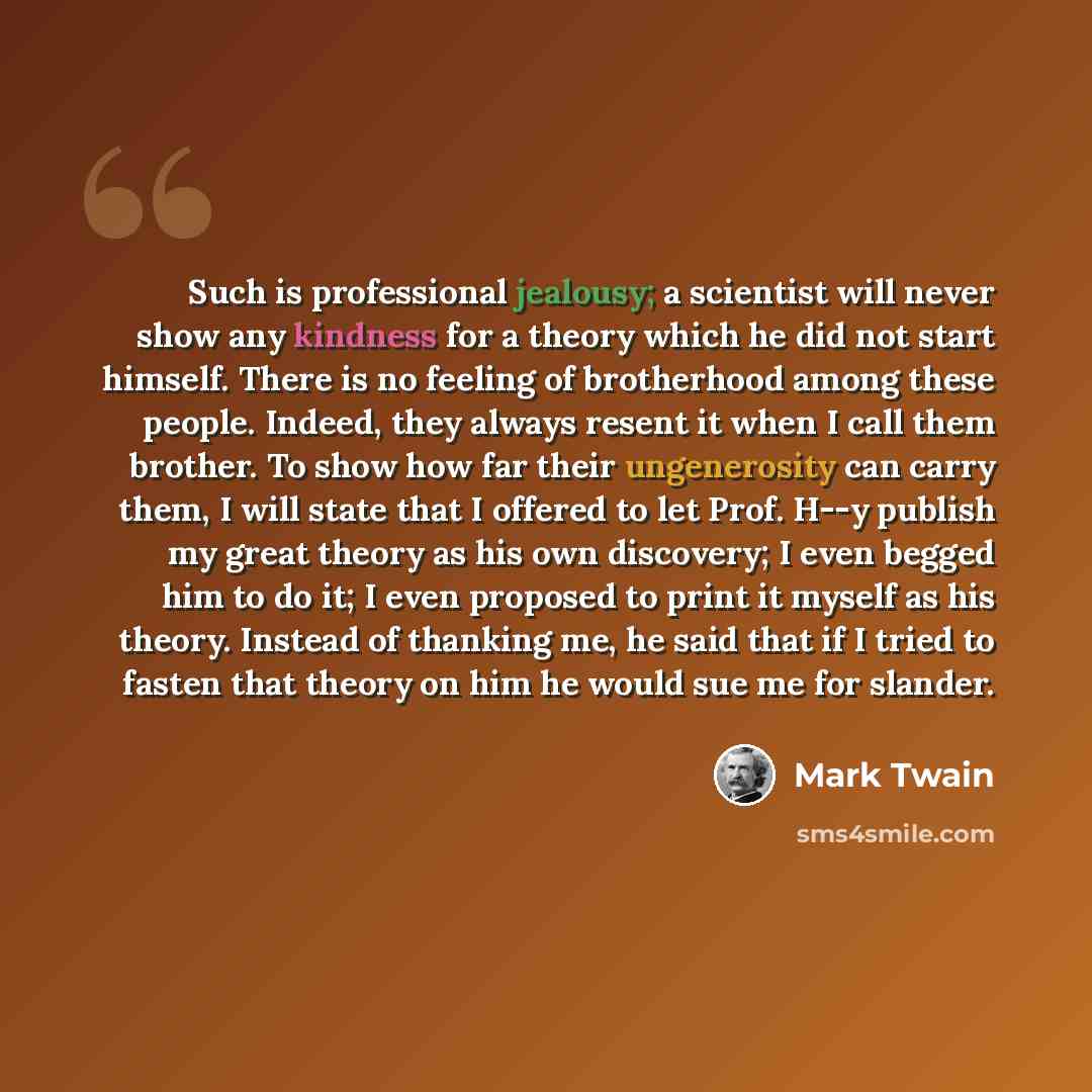 “Such is professional jealousy; a scientist will never show any kindness for a theory which he did not start himself. There is no feeling of brotherhood among these people. Indeed, they always resent it when I call them brother. To show how far their ungenerosity can carry them, I will state that I…” quote by Mark Twain