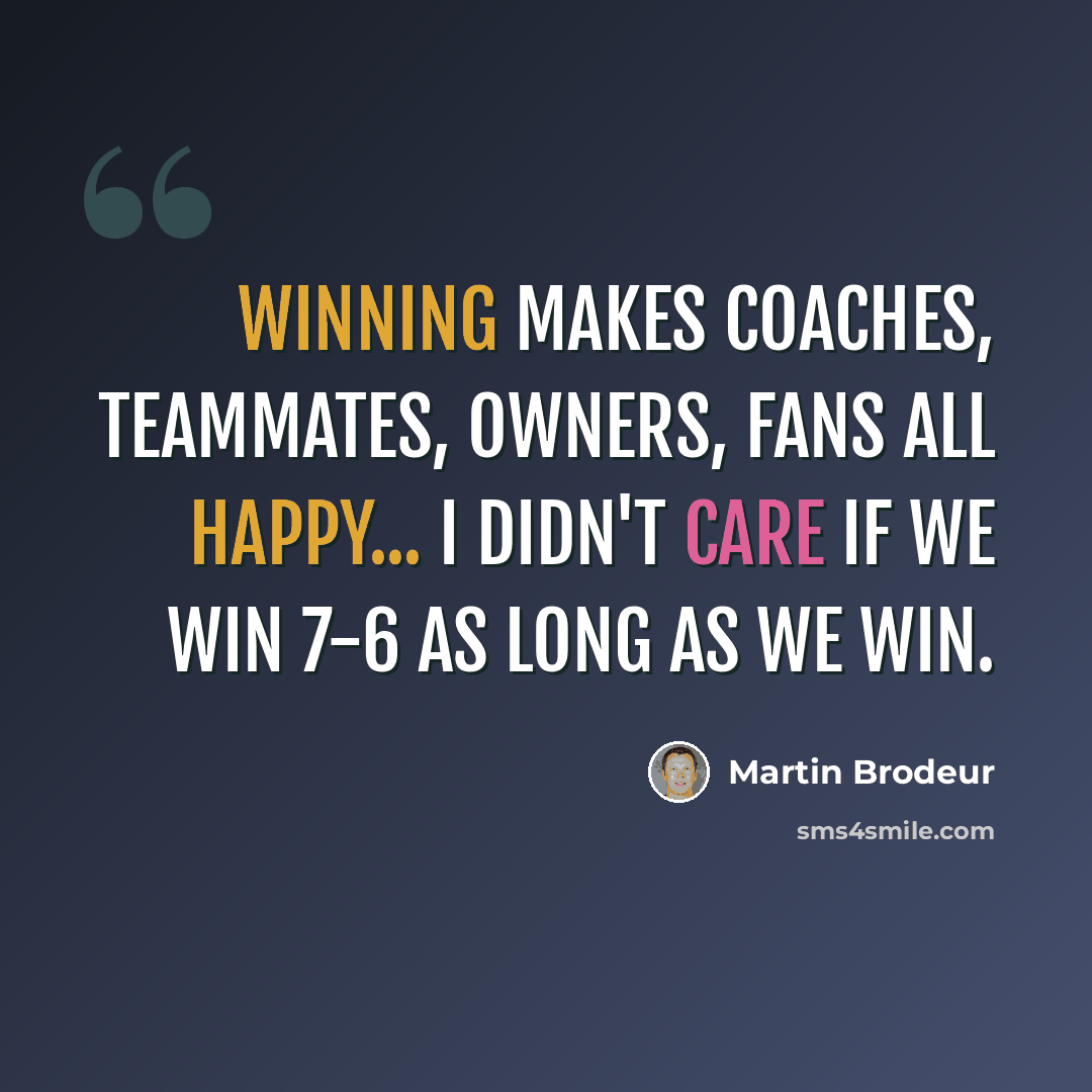 “Winning makes coaches, teammates, owners, fans all happy... I didn't care if we win 7-6 as long as we win.” quote by Martin Brodeur