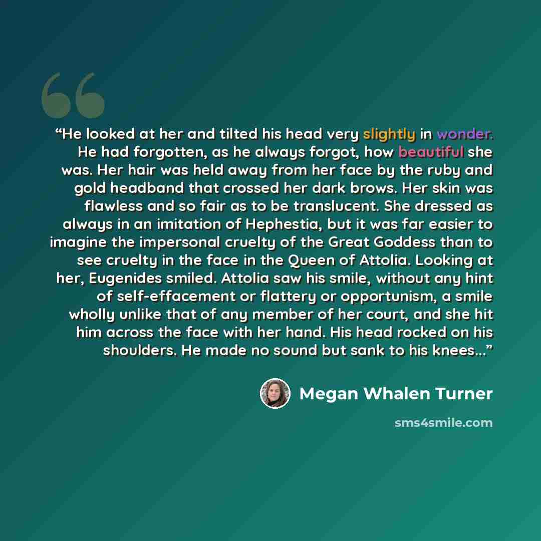 “He looked at her and tilted his head very slightly in wonder. He had forgotten, as he always forgot, how beautiful she was. Her hair was held away from her face by the ruby and gold headband that crossed her dark brows. Her skin was flawless and so fair as to be translucent. She dressed as always…” quote by Megan Whalen Turner
