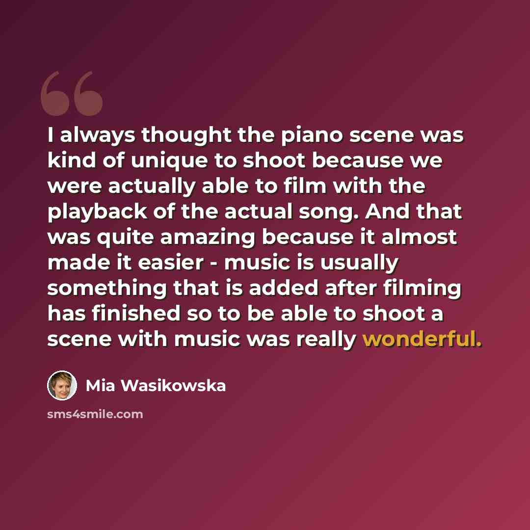 “I always thought the piano scene was kind of unique to shoot because we were actually able to film with the playback of the actual song. And that was quite amazing because it almost made it easier - music is usually something that is added after filming has finished so to be able to shoot a scene…” quote by Mia Wasikowska