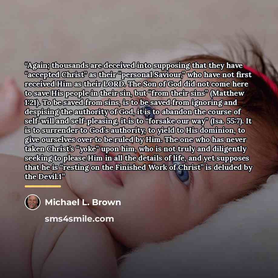“Again; thousands are deceived into supposing that they have “accepted Christ” as their “personal Saviour,” who have not first received Him as their LORD. The Son of God did not come here to save His people in their sin, but “from their sins” (Matthew 1:21). To be saved from sins, is to be saved…” quote by Michael L. Brown