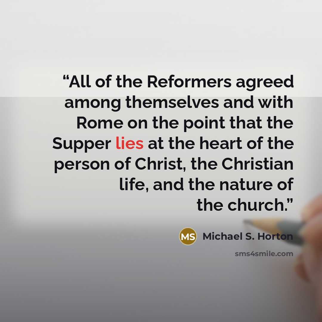“All of the Reformers agreed among themselves and with Rome on the point that the Supper lies at the heart of the person of Christ, the Christian life, and the nature of the church.” quote by Michael S. Horton