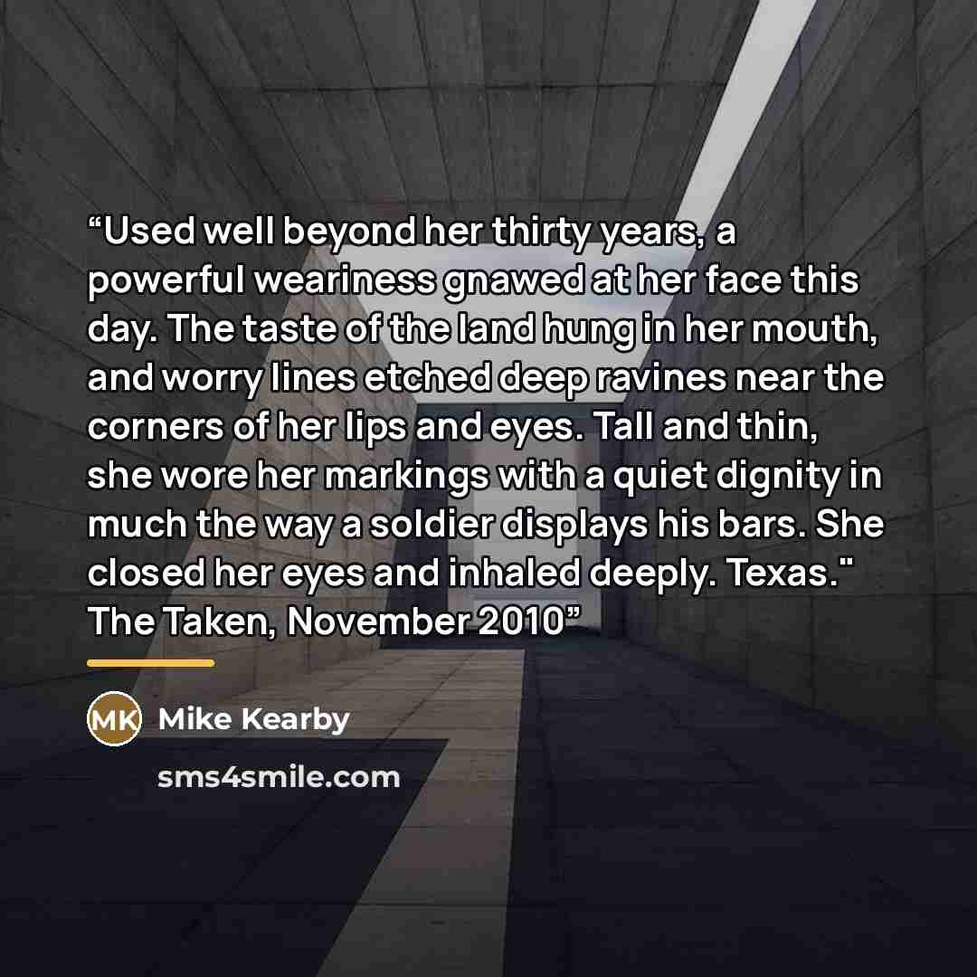 “Used well beyond her thirty years, a powerful weariness gnawed at her face this day. The taste of the land hung in her mouth, and worry lines etched deep ravines near the corners of her lips and eyes. Tall and thin, she wore her markings with a quiet dignity in much the way a soldier displays his…” quote by Mike Kearby