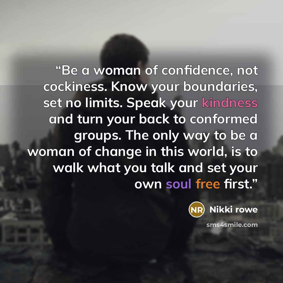 “Be a woman of confidence, not cockiness. Know your boundaries, set no limits. Speak your kindness and turn your back to conformed groups. The only way to be a woman of change in this world, is to walk what you talk and set your own soul free first.” quote by Nikki Rowe