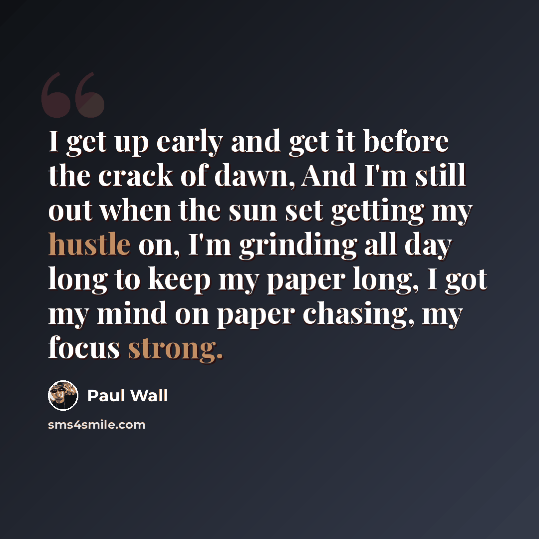 “I get up early and get it before the crack of dawn, And I'm still out when the sun set getting my hustle on, I'm grinding all day long to keep my paper long, I got my mind on paper chasing, my focus strong.” quote by Paul Wall