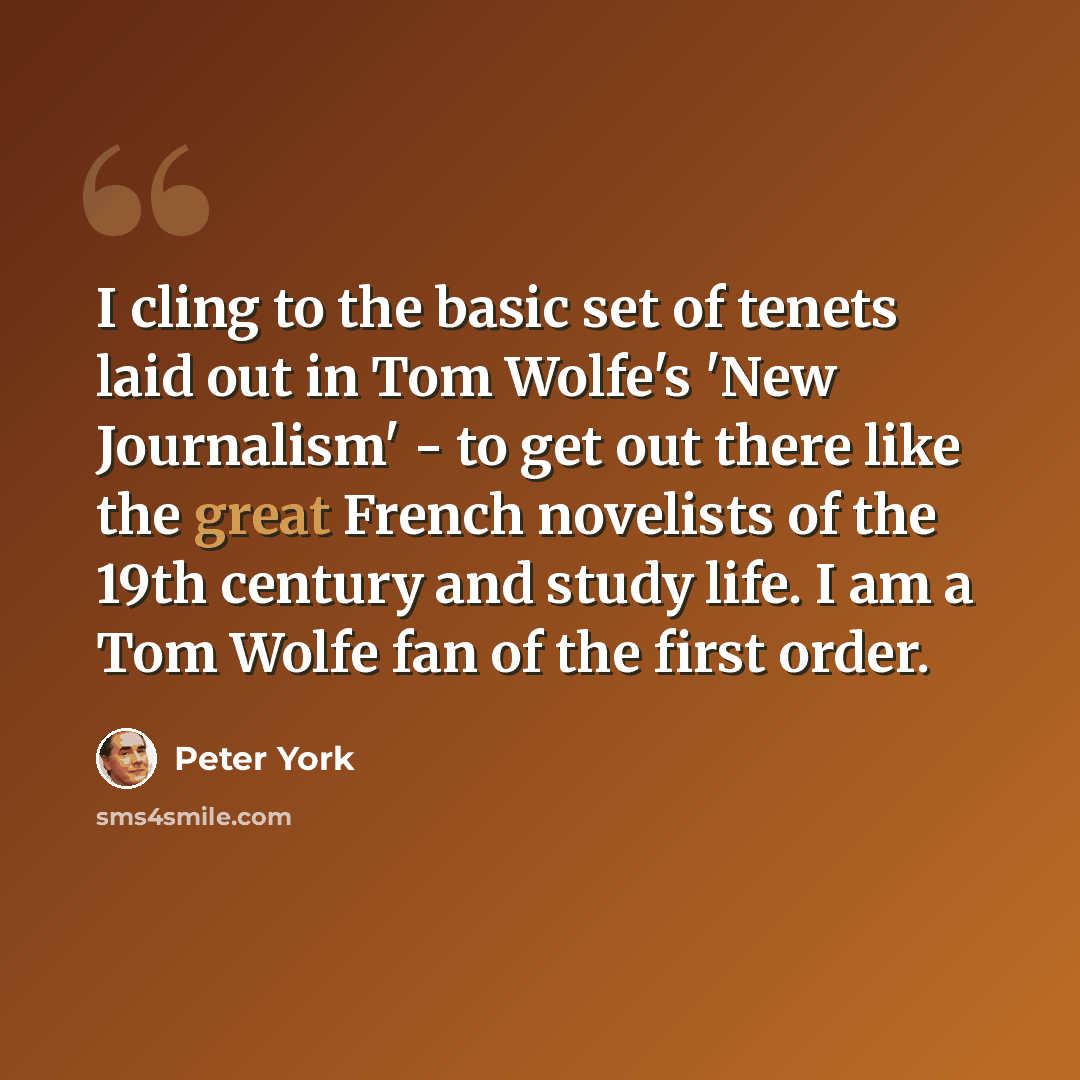 “I cling to the basic set of tenets laid out in Tom Wolfe's 'New Journalism' - to get out there like the great French novelists of the 19th century and study life. I am a Tom Wolfe fan of the first order.” quote by Peter York