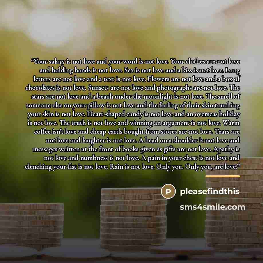 “Your salary is not love and your word is not love. Your clothes are not love and holding hands is not love. Sex is not love and a kiss is not love. Long letters are not love and a text is not love. Flowers are not love and a box of chocolates is not love. Sunsets are not love and photographs are…” quote by pleasefindthis