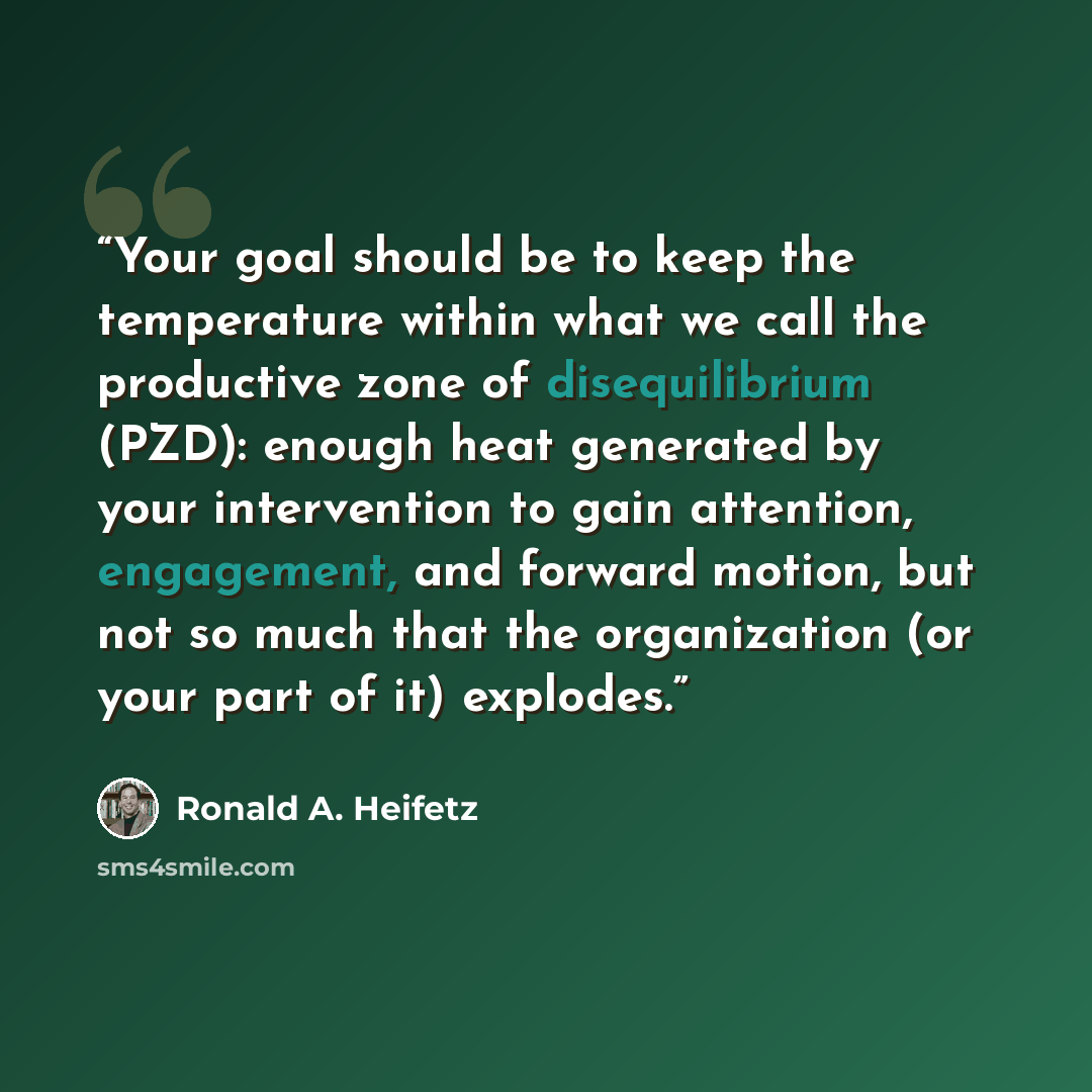 “Your goal should be to keep the temperature within what we call the productive zone of disequilibrium (PZD): enough heat generated by your intervention to gain attention, engagement, and forward motion, but not so much that the organization (or your part of it) explodes.” quote by Ronald A. Heifetz