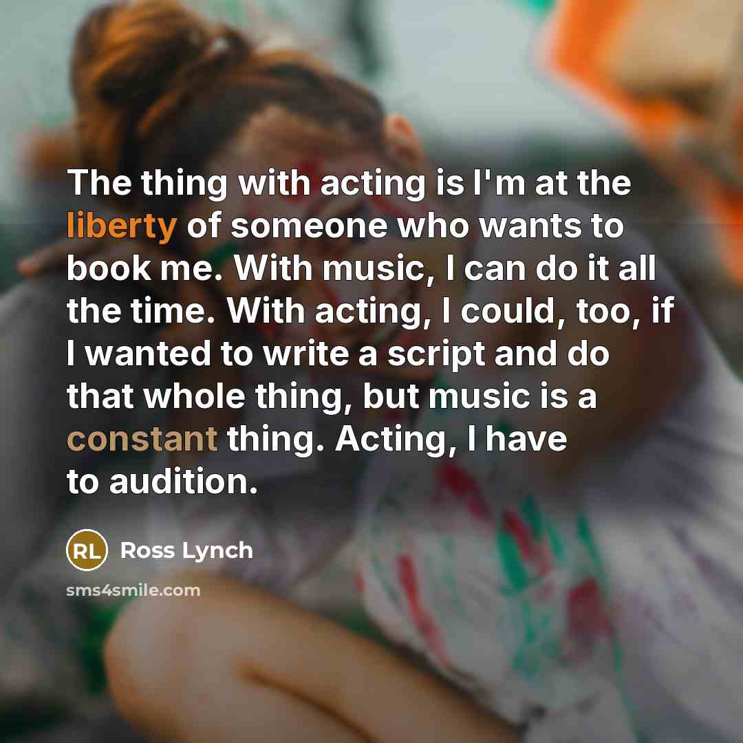 “The thing with acting is I'm at the liberty of someone who wants to book me. With music, I can do it all the time. With acting, I could, too, if I wanted to write a script and do that whole thing, but music is a constant thing. Acting, I have to audition.” quote by Ross Lynch